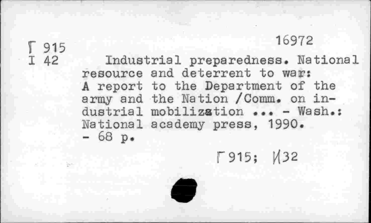 ﻿r 915
I 42
16972
Industrial preparedness. National resource and deterrent to war: A report to the Department of the army and the Nation /Comm, on industrial mobilization ... - Wash.: National academy press, 1990.
- 68 p.
F915; H32